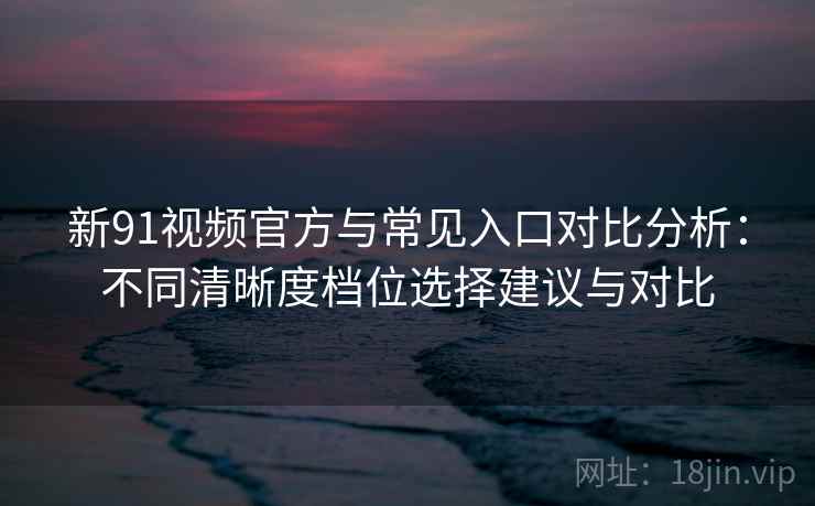 新91视频官方与常见入口对比分析：不同清晰度档位选择建议与对比