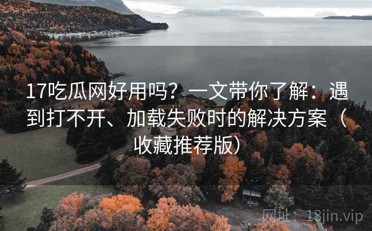 17吃瓜网好用吗？一文带你了解：遇到打不开、加载失败时的解决方案（收藏推荐版）
