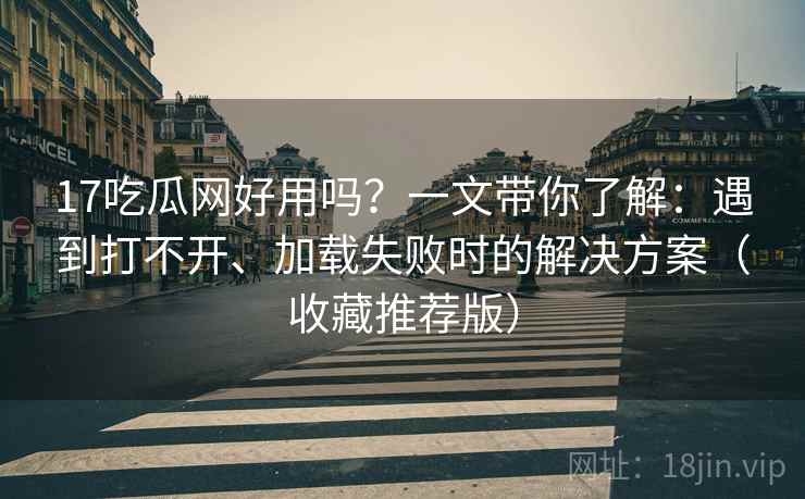 17吃瓜网好用吗？一文带你了解：遇到打不开、加载失败时的解决方案（收藏推荐版）