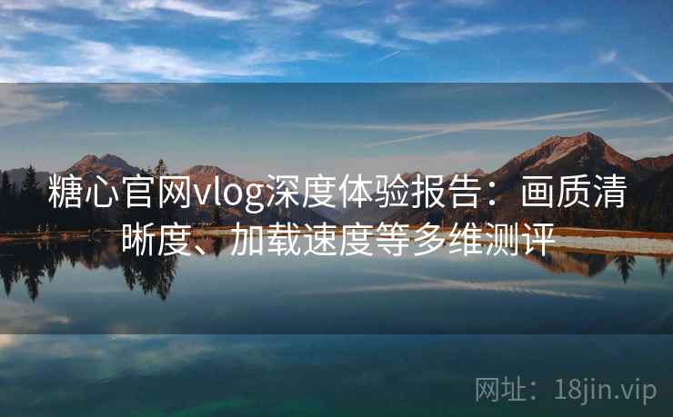 糖心官网vlog深度体验报告：画质清晰度、加载速度等多维测评