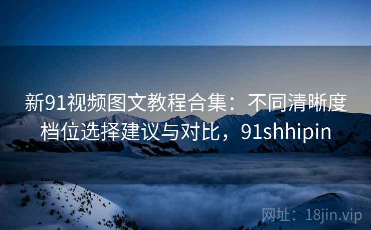 新91视频图文教程合集：不同清晰度档位选择建议与对比，91shhipin