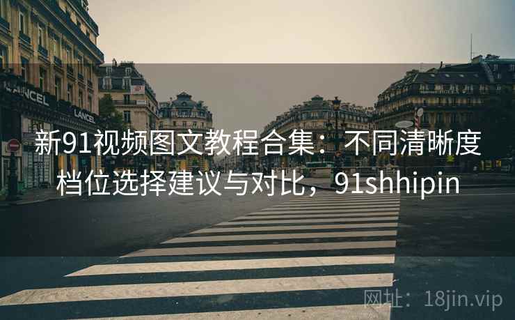 新91视频图文教程合集：不同清晰度档位选择建议与对比，91shhipin