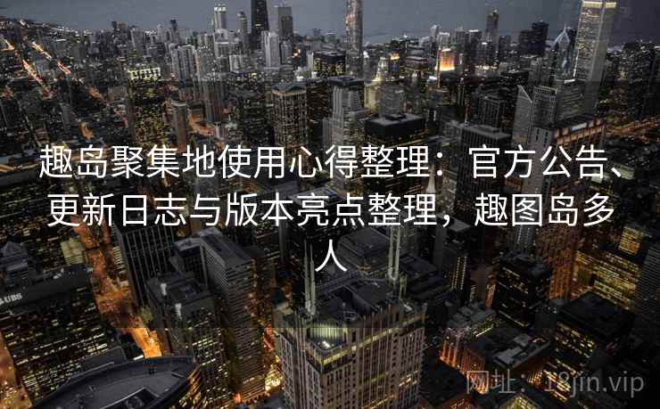 趣岛聚集地使用心得整理：官方公告、更新日志与版本亮点整理，趣图岛多人