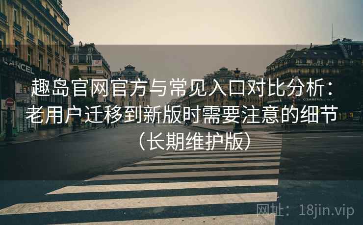 趣岛官网官方与常见入口对比分析：老用户迁移到新版时需要注意的细节（长期维护版）