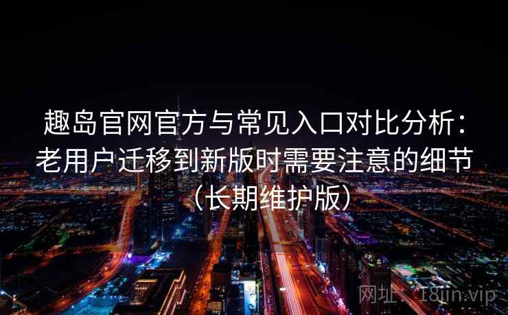 趣岛官网官方与常见入口对比分析：老用户迁移到新版时需要注意的细节（长期维护版）