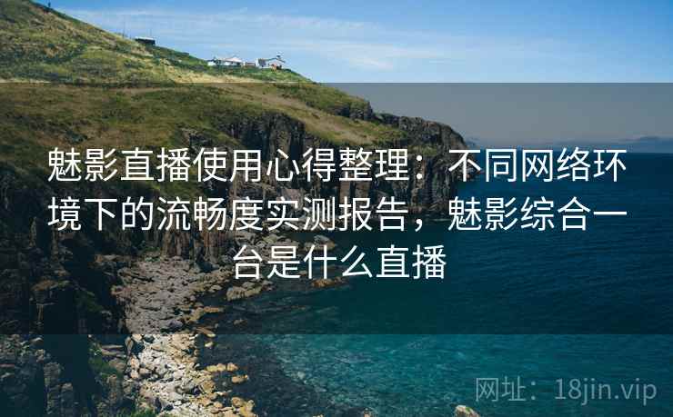 魅影直播使用心得整理：不同网络环境下的流畅度实测报告，魅影综合一台是什么直播