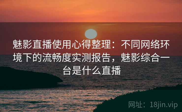 魅影直播使用心得整理：不同网络环境下的流畅度实测报告，魅影综合一台是什么直播