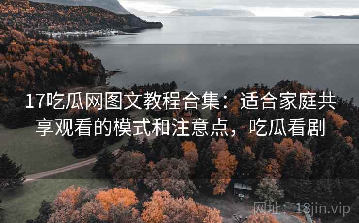 17吃瓜网图文教程合集：适合家庭共享观看的模式和注意点，吃瓜看剧