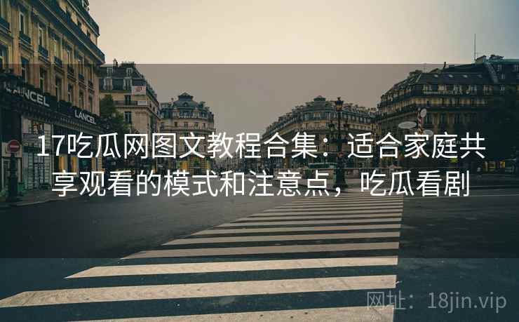 17吃瓜网图文教程合集：适合家庭共享观看的模式和注意点，吃瓜看剧