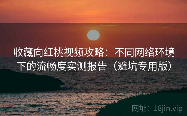 收藏向红桃视频攻略：不同网络环境下的流畅度实测报告（避坑专用版）