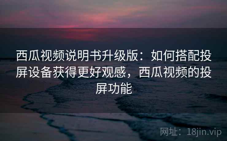 西瓜视频说明书升级版：如何搭配投屏设备获得更好观感，西瓜视频的投屏功能