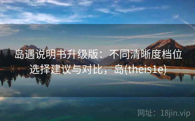 岛遇说明书升级版：不同清晰度档位选择建议与对比，岛(theis1e)