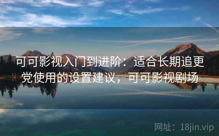 可可影视入门到进阶:适合长期追更党使用的设置建议,可可影视剧场 可可影视入门到进阶:适合长期追更党使用的设置建议,可可影视剧场