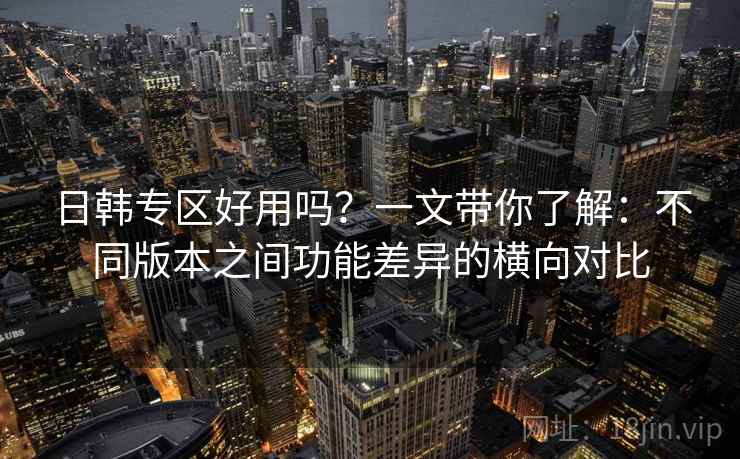 日韩专区好用吗?一文带你了解:不同版本之间功能差异的横向对比 日韩专区好用吗?一文带你了解:不同版本之间功能差异的横向对比