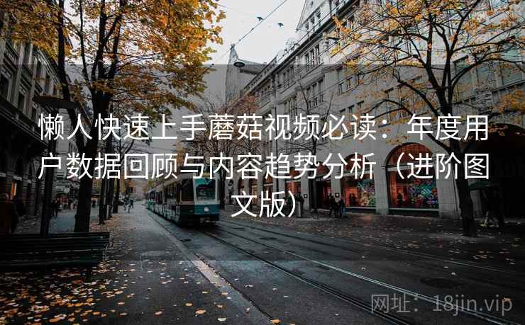 懒人快速上手蘑菇视频必读:年度用户数据回顾与内容趋势分析(进阶图文版) 懒人快速上手蘑菇视频必读:年度用户数据回顾与内容趋势分析(进阶图文版)