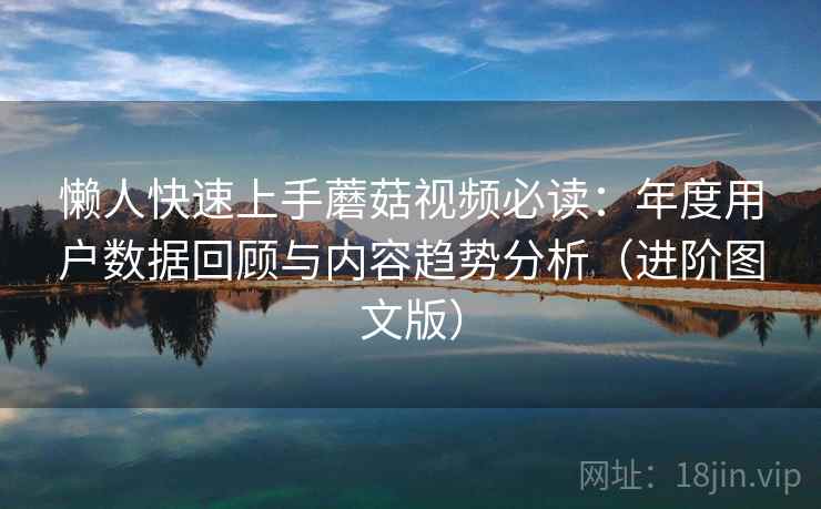 懒人快速上手蘑菇视频必读:年度用户数据回顾与内容趋势分析(进阶图文版) 懒人快速上手蘑菇视频必读:年度用户数据回顾与内容趋势分析(进阶图文版)