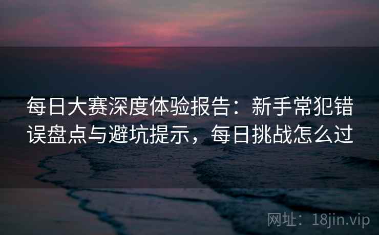 每日大赛深度体验报告：新手常犯错误盘点与避坑提示，每日挑战怎么过