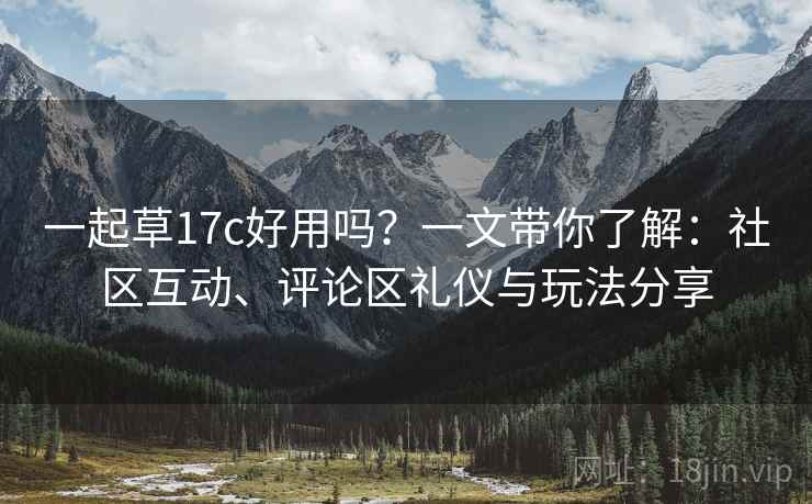 一起草17c好用吗？一文带你了解：社区互动、评论区礼仪与玩法分享