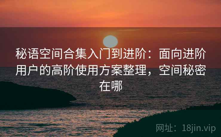 秘语空间合集入门到进阶:面向进阶用户的高阶使用方案整理,空间秘密在哪 秘语空间合集入门到进阶:面向进阶用户的高阶使用方案整理,空间秘密在哪
